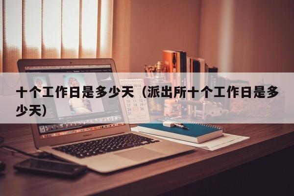 十个工作日是多少天（派出所十个工作日是多少天）