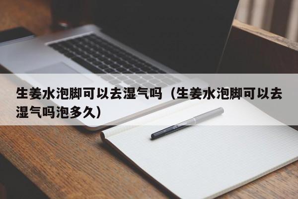 生姜水泡脚可以去湿气吗（生姜水泡脚可以去湿气吗泡多久）