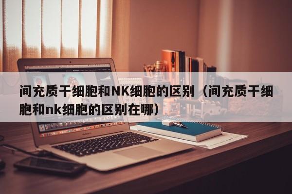 间充质干细胞和NK细胞的区别（间充质干细胞和nk细胞的区别在哪）