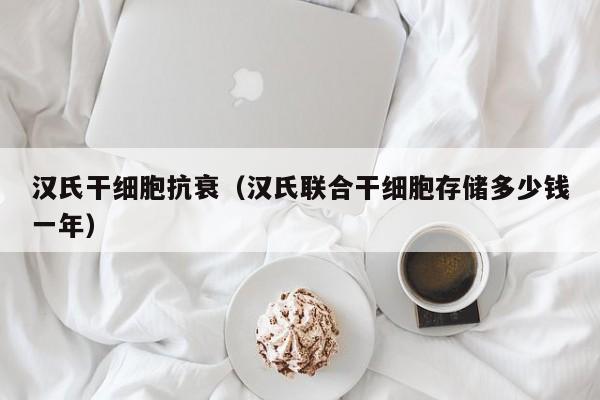 汉氏干细胞抗衰（汉氏联合干细胞存储多少钱一年）
