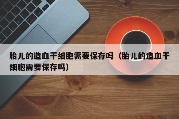 胎儿的造血干细胞需要保存吗（胎儿的造血干细胞需要保存吗）