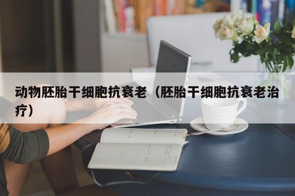 动物胚胎干细胞抗衰老（胚胎干细胞抗衰老治疗）