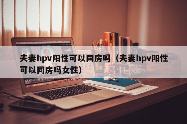 夫妻hpv阳性可以同房吗（夫妻hpv阳性可以同房吗女性）