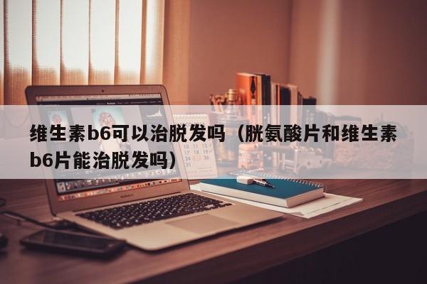 维生素b6可以治脱发吗（胱氨酸片和维生素b6片能治脱发吗）