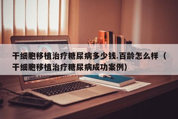 干细胞移植治疗糖尿病多少钱.百龄怎么样（干细胞移植治疗糖尿病成功案例）