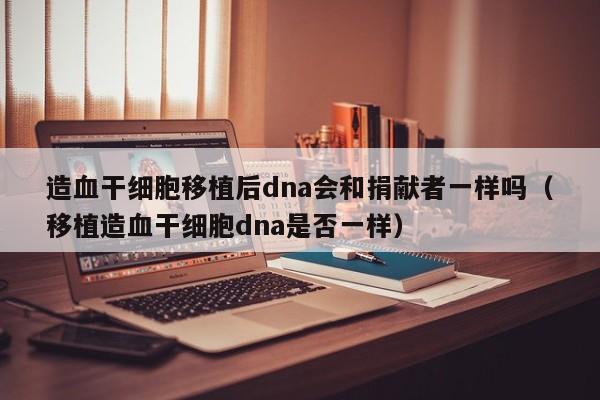 造血干细胞移植后dna会和捐献者一样吗（移植造血干细胞dna是否一样）