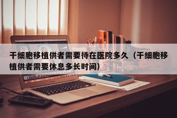 干细胞移植供者需要待在医院多久（干细胞移植供者需要休息多长时间）