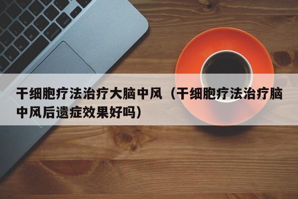 干细胞疗法治疗大脑中风（干细胞疗法治疗脑中风后遗症效果好吗）