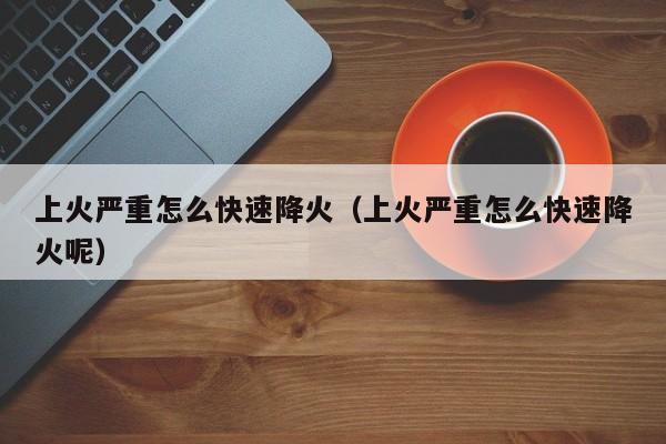 上火严重怎么快速降火（上火严重怎么快速降火呢）