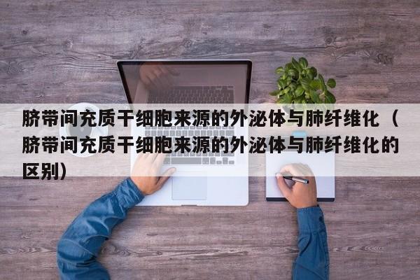脐带间充质干细胞来源的外泌体与肺纤维化（脐带间充质干细胞来源的外泌体与肺纤维化的区别）