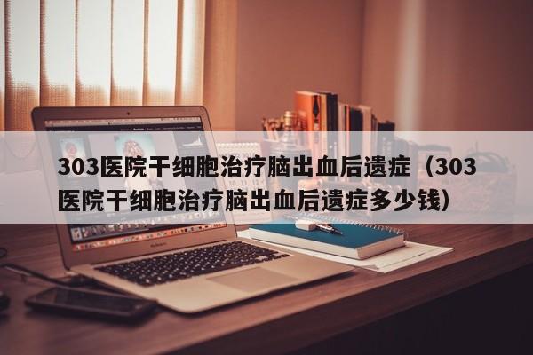 303医院干细胞治疗脑出血后遗症（303医院干细胞治疗脑出血后遗症多少钱）
