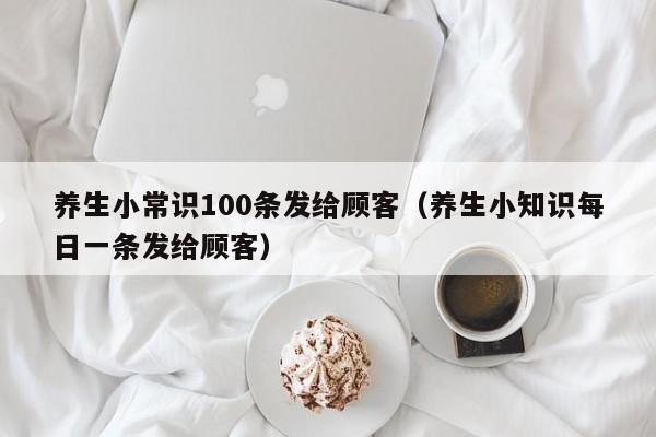 养生小常识100条发给顾客（养生小知识每日一条发给顾客）