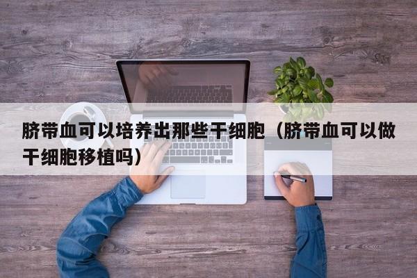 脐带血可以培养出那些干细胞（脐带血可以做干细胞移植吗）