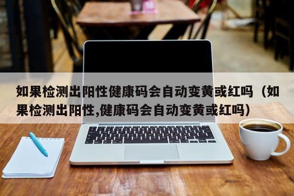 如果检测出阳性健康码会自动变黄或红吗（如果检测出阳性,健康码会自动变黄或红吗）