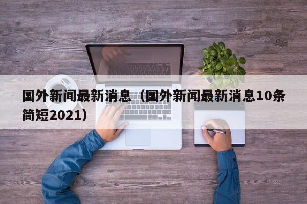 国外新闻最新消息（国外新闻最新消息10条简短2021）