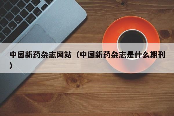 中国新药杂志网站（中国新药杂志是什么期刊）