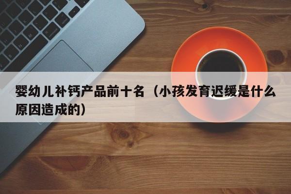 婴幼儿补钙产品前十名（小孩发育迟缓是什么原因造成的）
