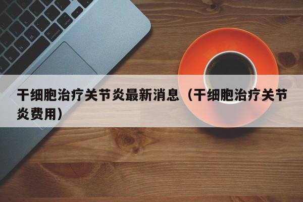 干细胞治疗关节炎最新消息（干细胞治疗关节炎费用）