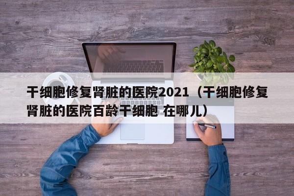 干细胞修复肾脏的医院2021（干细胞修复肾脏的医院百龄干细胞 在哪儿）