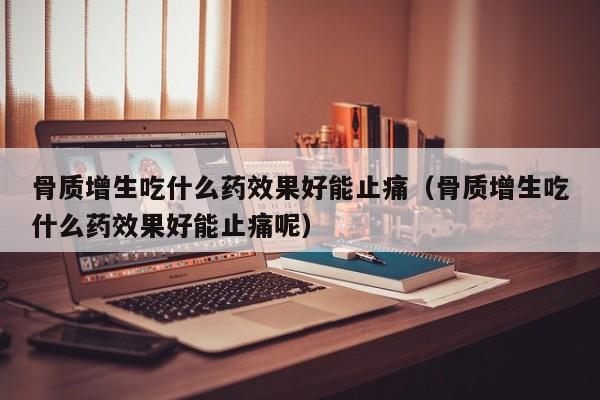 骨质增生吃什么药效果好能止痛（骨质增生吃什么药效果好能止痛呢）