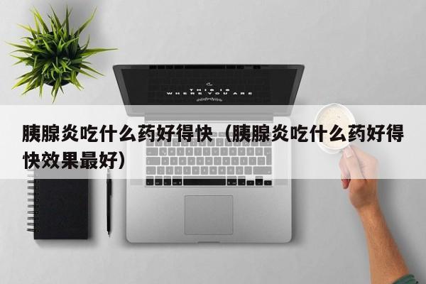 胰腺炎吃什么药好得快（胰腺炎吃什么药好得快效果最好）