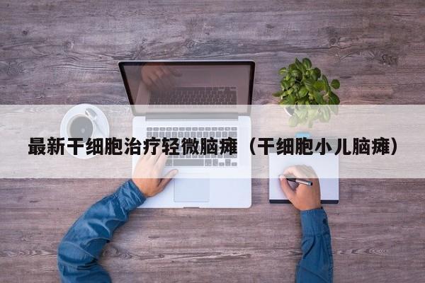 最新干细胞治疗轻微脑瘫（干细胞小儿脑瘫）