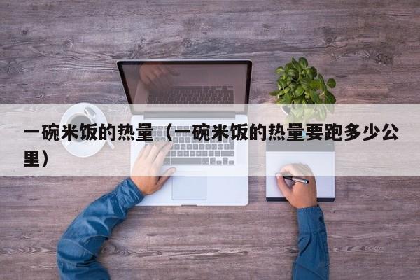 一碗米饭的热量（一碗米饭的热量要跑多少公里）