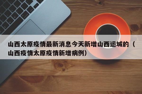 山西太原疫情最新消息今天新增山西运城的（山西疫情太原疫情新增病例）