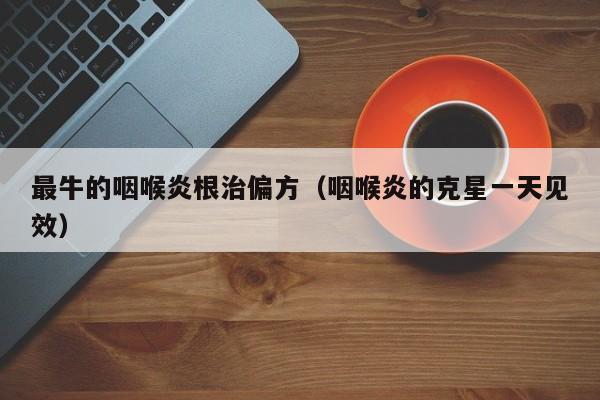最牛的咽喉炎根治偏方（咽喉炎的克星一天见效）