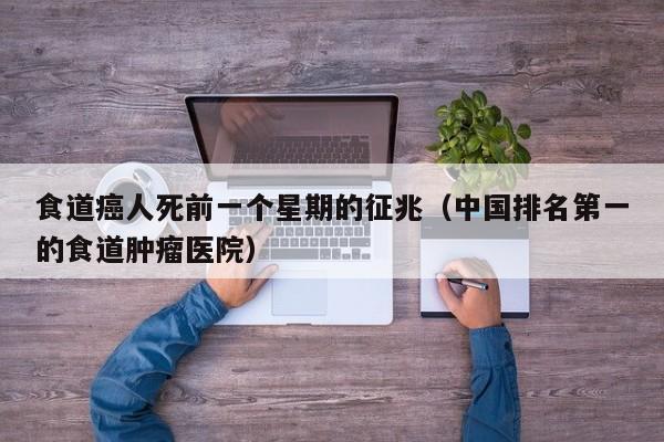 食道癌人死前一个星期的征兆（中国排名第一的食道肿瘤医院）