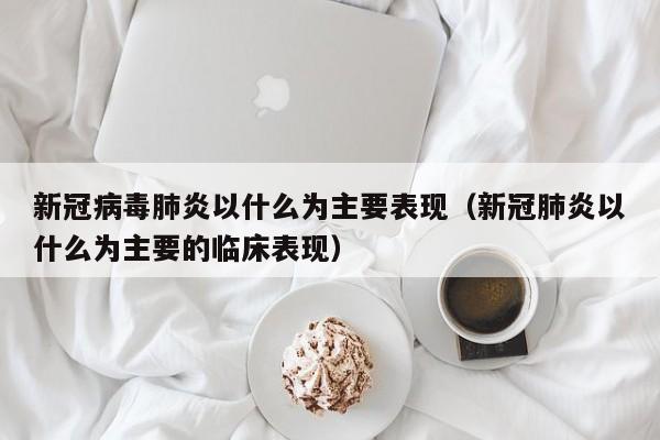 新冠病毒肺炎以什么为主要表现（新冠肺炎以什么为主要的临床表现）