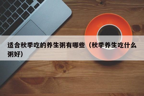 适合秋季吃的养生粥有哪些（秋季养生吃什么粥好）