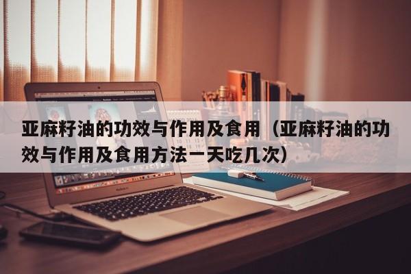 亚麻籽油的功效与作用及食用（亚麻籽油的功效与作用及食用方法一天吃几次）