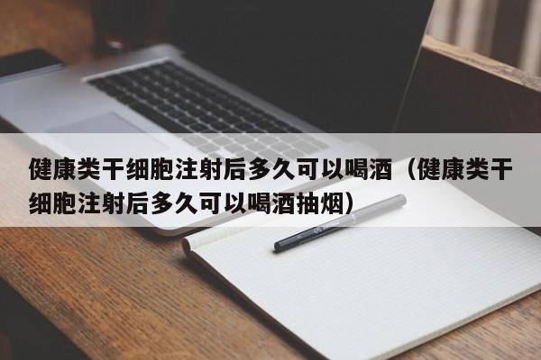 健康类干细胞注射后多久可以喝酒（健康类干细胞注射后多久可以喝酒抽烟）
