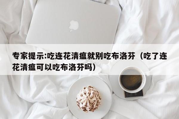 专家提示:吃连花清瘟就别吃布洛芬（吃了连花清瘟可以吃布洛芬吗）