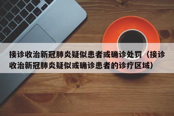 接诊收治新冠肺炎疑似患者或确诊处罚（接诊收治新冠肺炎疑似或确诊患者的诊疗区域）