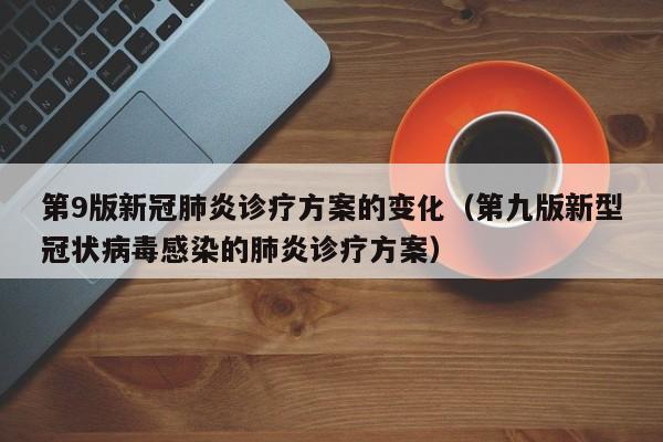 第9版新冠肺炎诊疗方案的变化（第九版新型冠状病毒感染的肺炎诊疗方案）