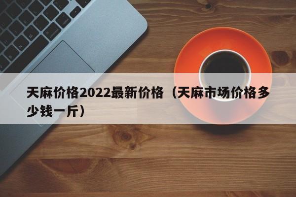 天麻价格2022最新价格（天麻市场价格多少钱一斤）