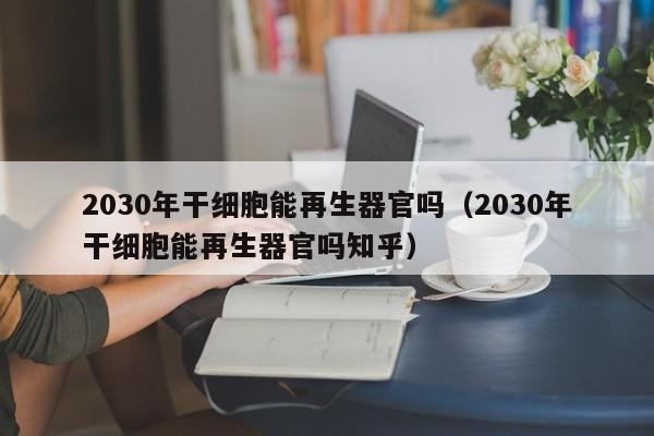 2030年干细胞能再生器官吗（2030年干细胞能再生器官吗知乎）