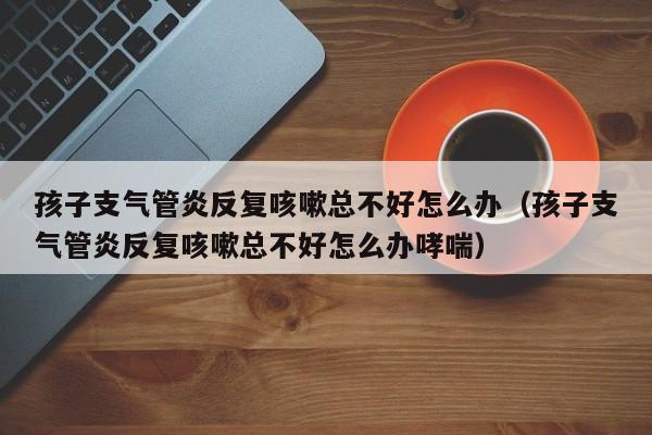 孩子支气管炎反复咳嗽总不好怎么办（孩子支气管炎反复咳嗽总不好怎么办哮喘）
