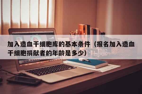 加入造血干细胞库的基本条件（报名加入造血干细胞捐献者的年龄是多少）