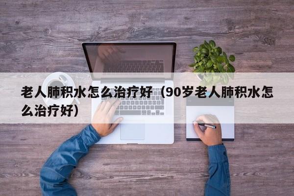 老人肺积水怎么治疗好（90岁老人肺积水怎么治疗好）