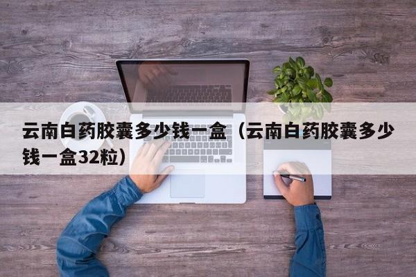 云南白药胶囊多少钱一盒（云南白药胶囊多少钱一盒32粒）