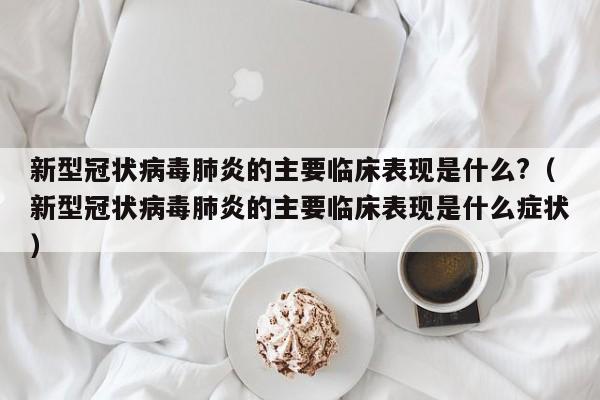新型冠状病毒肺炎的主要临床表现是什么?（新型冠状病毒肺炎的主要临床表现是什么症状）