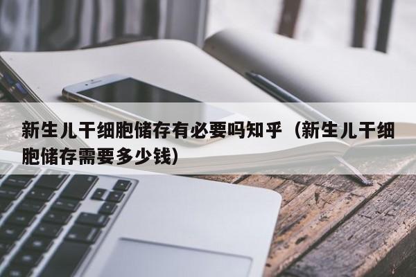 新生儿干细胞储存有必要吗知乎（新生儿干细胞储存需要多少钱）