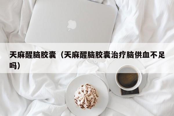 天麻醒脑胶囊（天麻醒脑胶囊治疗脑供血不足吗）