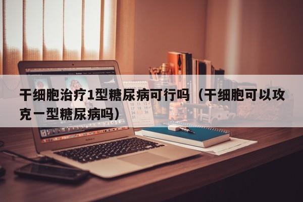 干细胞治疗1型糖尿病可行吗（干细胞可以攻克一型糖尿病吗）