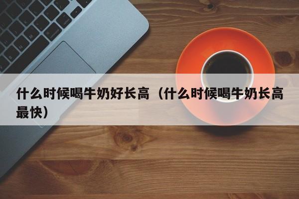 什么时候喝牛奶好长高（什么时候喝牛奶长高最快）