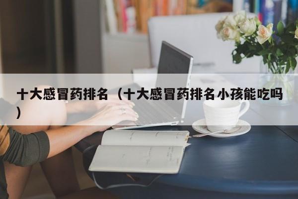 十大感冒药排名（十大感冒药排名小孩能吃吗）