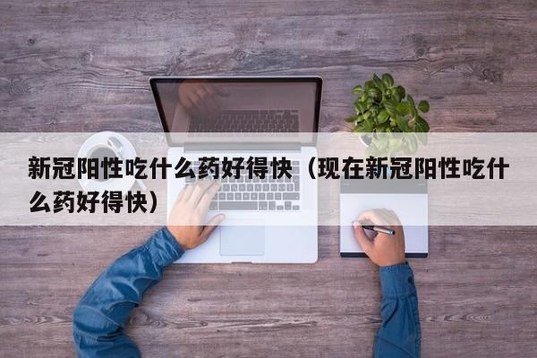 新冠阳性吃什么药好得快（现在新冠阳性吃什么药好得快）